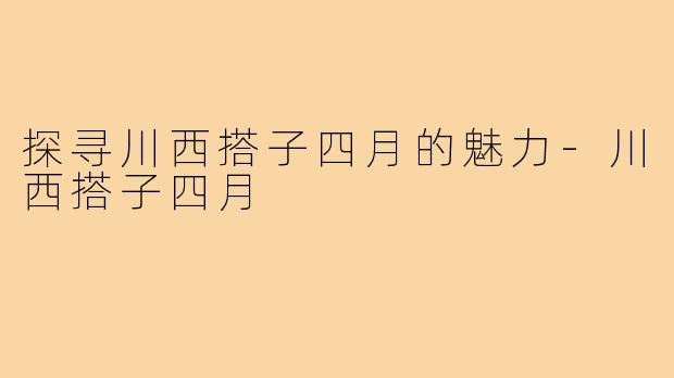 探寻川西搭子四月的魅力-川西搭子四月