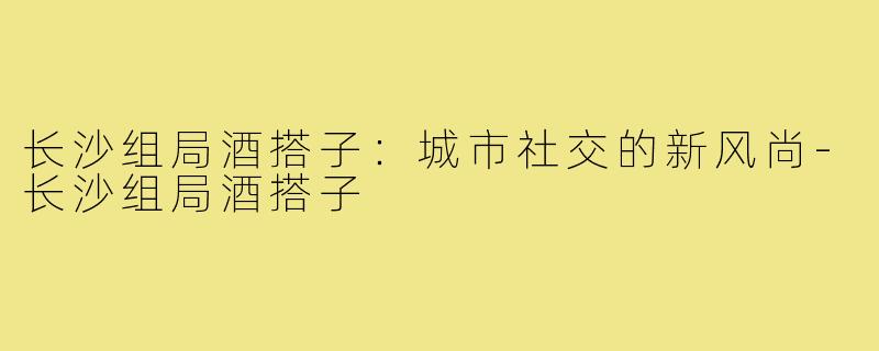 长沙组局酒搭子：城市社交的新风尚-长沙组局酒搭子