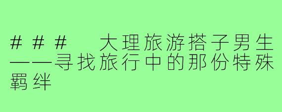 ### 大理旅游搭子男生——寻找旅行中的那份特殊羁绊