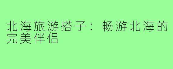 北海旅游搭子：畅游北海的完美伴侣