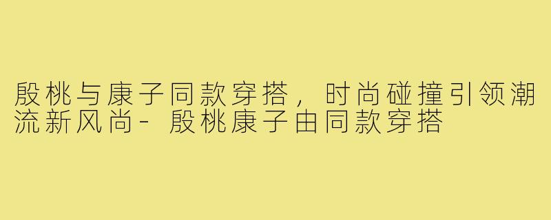 殷桃与康子同款穿搭,时尚碰撞引领潮流新风尚-殷桃康子由同款穿搭