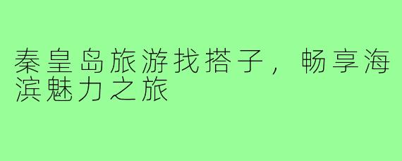 秦皇岛旅游找搭子,畅享海滨魅力之旅