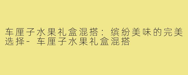 车厘子水果礼盒混搭：缤纷美味的完美选择-车厘子水果礼盒混搭