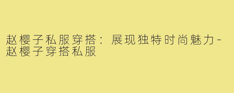 赵樱子私服穿搭:展现独特时尚魅力-赵樱子穿搭私服