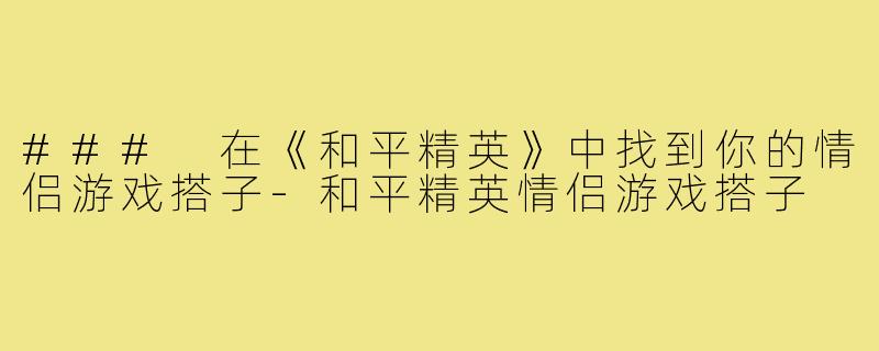 ### 在《和平精英》中找到你的情侣游戏搭子-和平精英情侣游戏搭子