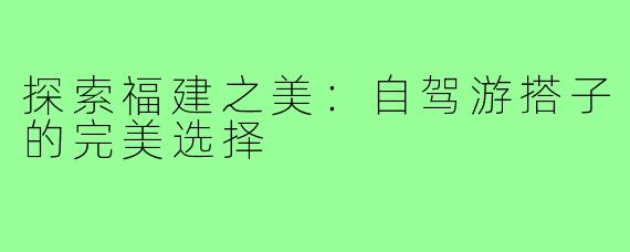 探索福建之美:自驾游搭子的完美选择