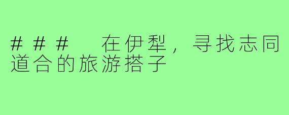 ### 在伊犁,寻找志同道合的旅游搭子