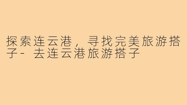 探索连云港,寻找完美旅游搭子-去连云港旅游搭子