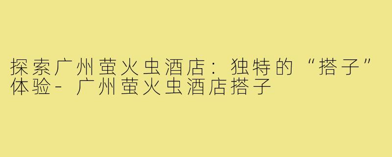 探索广州萤火虫酒店:独特的“搭子”体验-广州萤火虫酒店搭子