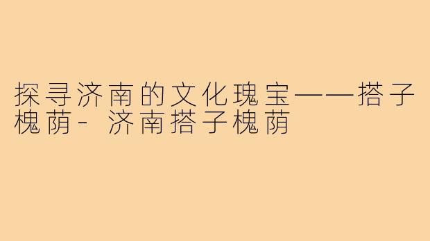 探寻济南的文化瑰宝——搭子槐荫-济南搭子槐荫