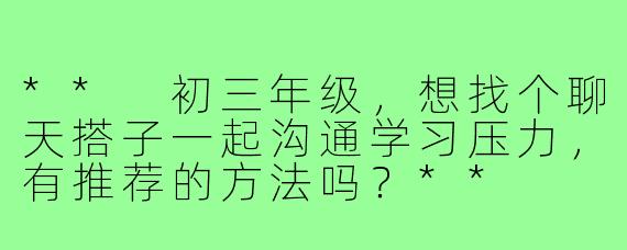 ** 初三年级，想找个聊天搭子一起沟通学习压力，有推荐的方法吗？**