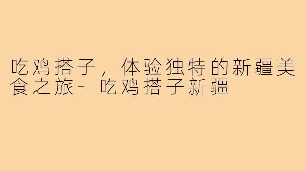 吃鸡搭子,体验独特的新疆美食之旅-吃鸡搭子新疆