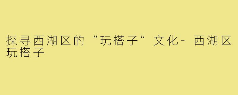 探寻西湖区的“玩搭子”文化-西湖区玩搭子