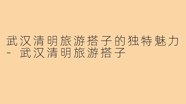 武汉清明旅游搭子的独特魅力