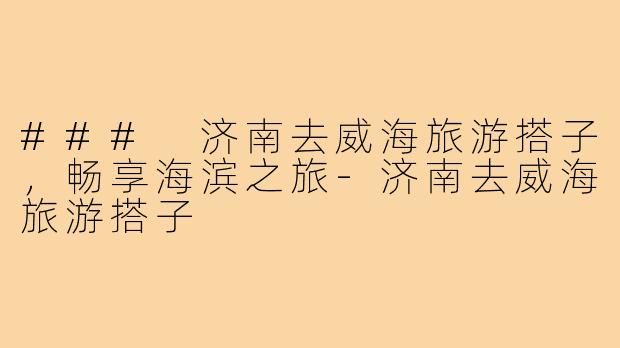 ### 济南去威海旅游搭子，畅享海滨之旅-济南去威海旅游搭子