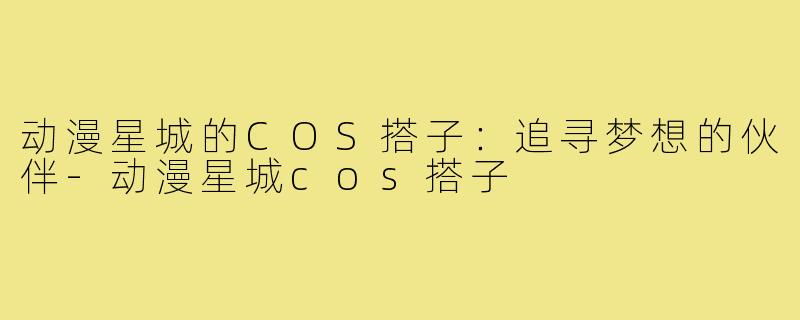动漫星城的COS搭子:追寻梦想的伙伴-动漫星城cos搭子