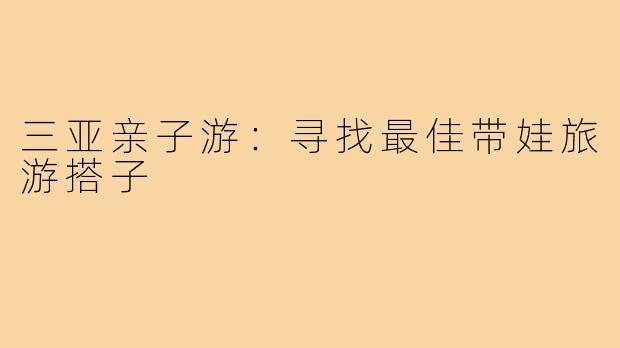 三亚亲子游:寻找最佳带娃旅游搭子