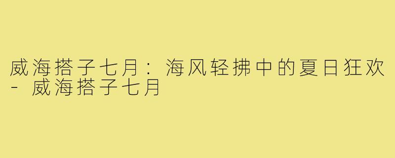 威海搭子七月:海风轻拂中的夏日狂欢-威海搭子七月