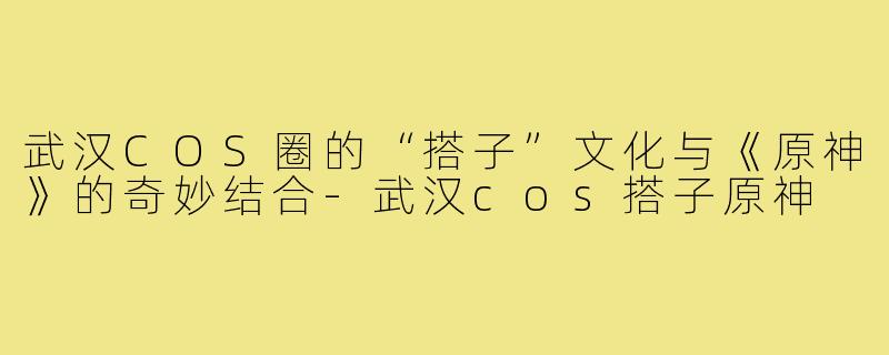 武汉COS圈的“搭子”文化与《原神》的奇妙结合-武汉cos搭子原神
