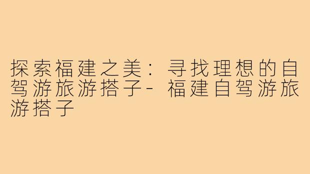 探索福建之美:寻找理想的自驾游旅游搭子-福建自驾游旅游搭子