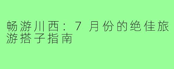 畅游川西：7月份的绝佳旅游搭子指南