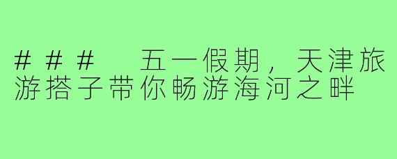 ### 五一假期,天津旅游搭子带你畅游海河之畔