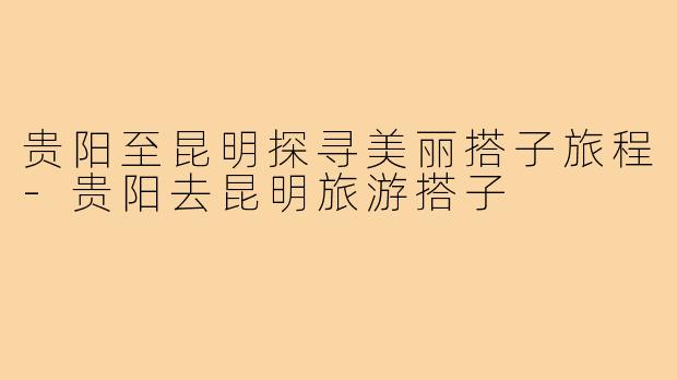 贵阳至昆明探寻美丽搭子旅程-贵阳去昆明旅游搭子