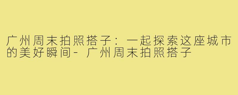 广州周末拍照搭子:一起探索这座城市的美好瞬间-广州周末拍照搭子