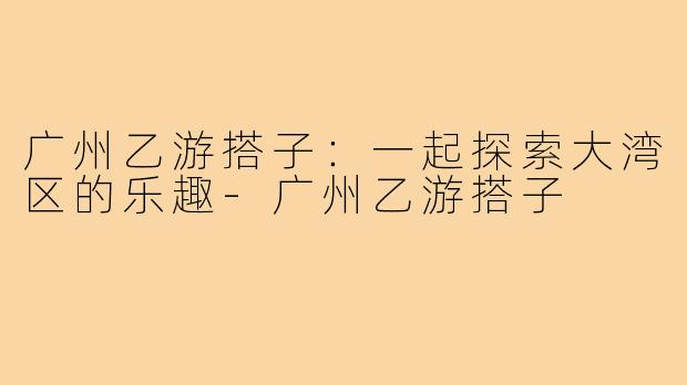 广州乙游搭子:一起探索大湾区的乐趣-广州乙游搭子