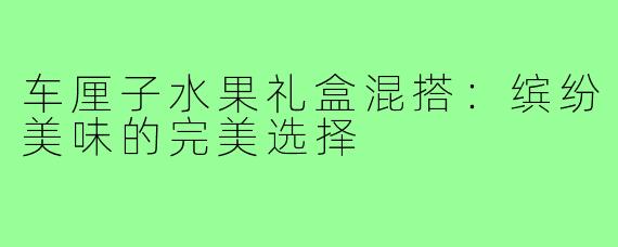 车厘子水果礼盒混搭：缤纷美味的完美选择