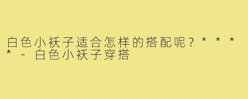 白色小袄子适合怎样的搭配呢?****-白色小袄子穿搭