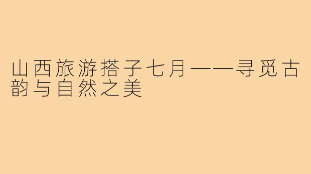 山西旅游搭子七月——寻觅古韵与自然之美