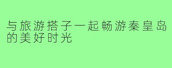 与旅游搭子一起畅游秦皇岛的美好时光
