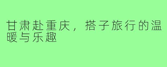 甘肃赴重庆，搭子旅行的温暖与乐趣