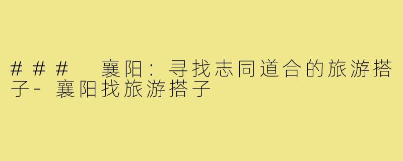 ### 襄阳:寻找志同道合的旅游搭子-襄阳找旅游搭子