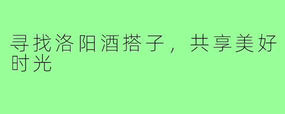 寻找洛阳酒搭子,共享美好时光