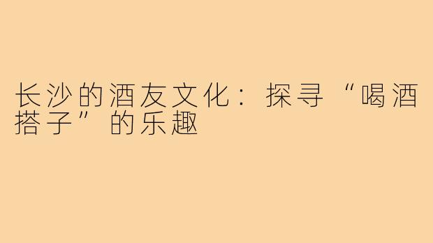 长沙的酒友文化:探寻“喝酒搭子”的乐趣