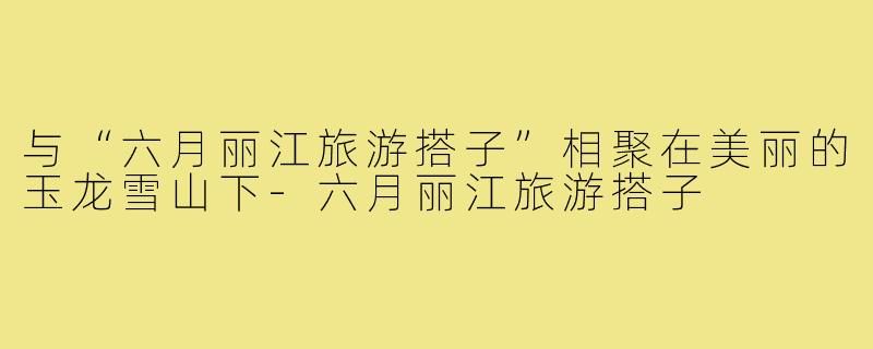 与“六月丽江旅游搭子”相聚在美丽的玉龙雪山下-六月丽江旅游搭子