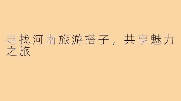 寻找河南旅游搭子，共享魅力之旅