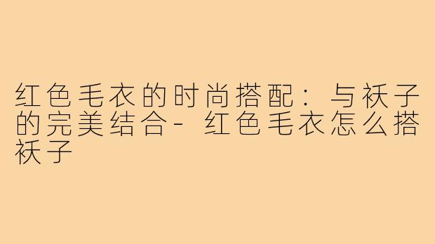 红色毛衣的时尚搭配：与袄子的完美结合-红色毛衣怎么搭袄子