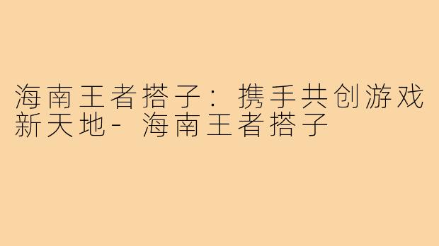 海南王者搭子:携手共创游戏新天地-海南王者搭子