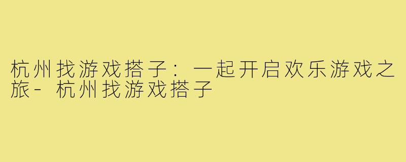 杭州找游戏搭子：一起开启欢乐游戏之旅-杭州找游戏搭子