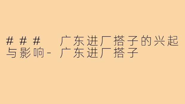 ### 广东进厂搭子的兴起与影响-广东进厂搭子