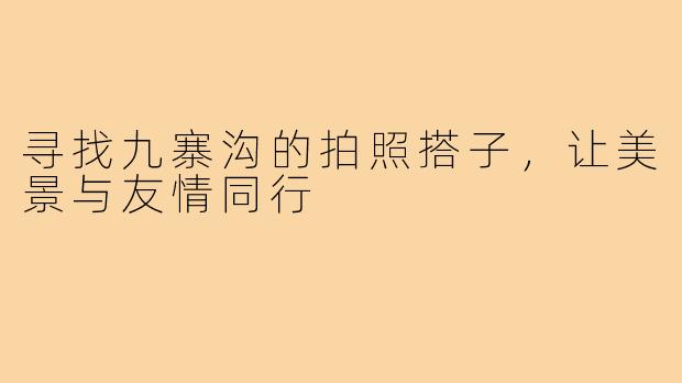 寻找九寨沟的拍照搭子，让美景与友情同行