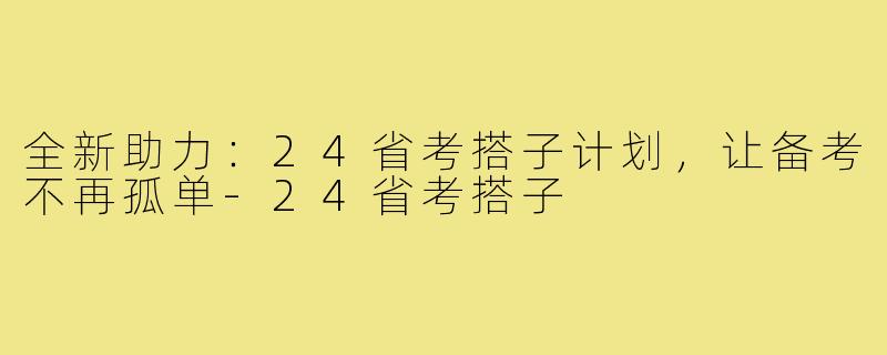 全新助力:24省考搭子计划,让备考不再孤单-24省考搭子