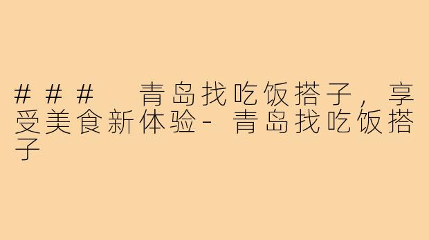 ### 青岛找吃饭搭子,享受美食新体验-青岛找吃饭搭子