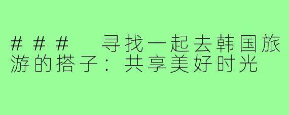 ### 寻找一起去韩国旅游的搭子:共享美好时光
