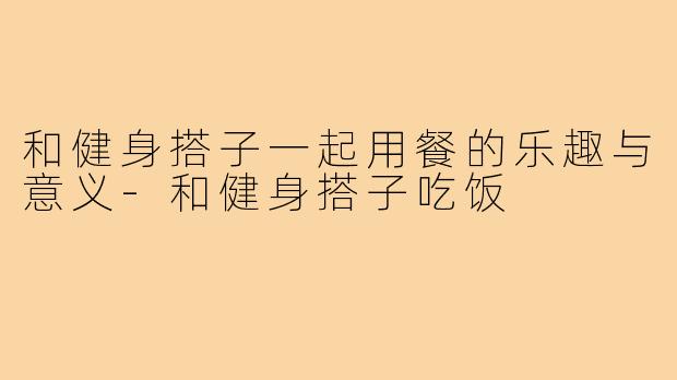 和健身搭子一起用餐的乐趣与意义-和健身搭子吃饭