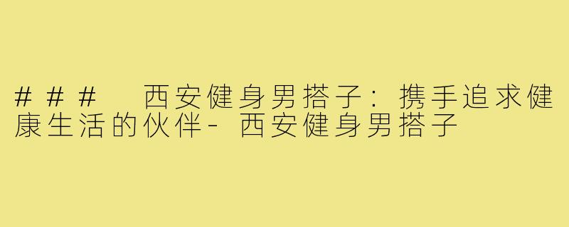 ### 西安健身男搭子：携手追求健康生活的伙伴-西安健身男搭子