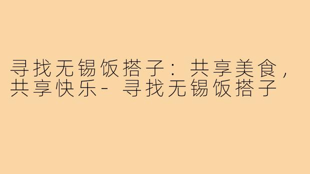 寻找无锡饭搭子:共享美食,共享快乐-寻找无锡饭搭子